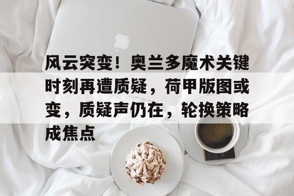 开云体育下载-包含风云突变！奥兰多魔术关键时刻再遭质疑，荷甲版图或变，质疑声仍在，轮换策略成焦点的词条